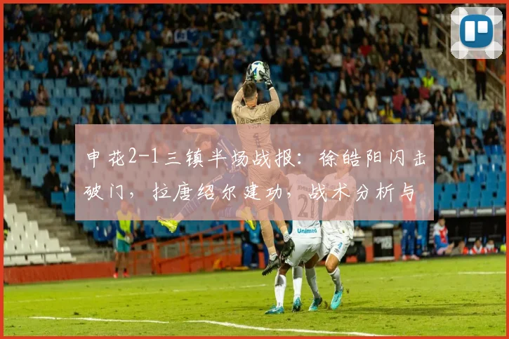 申花2-1三镇半场战报：徐皓阳闪击破门，拉唐绍尔建功，战术分析与数据解读