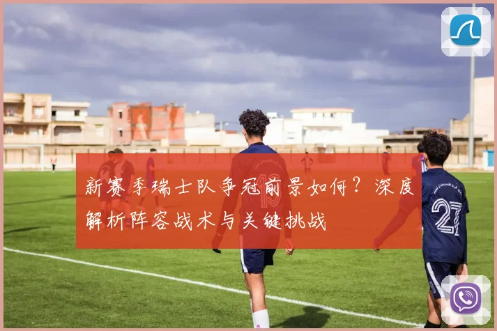 新赛季瑞士队争冠前景如何?深度解析阵容战术与关键挑战