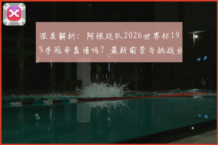 深度解析：阿根廷队2026世界杯19%夺冠率靠谱吗？最新前景与挑战分析