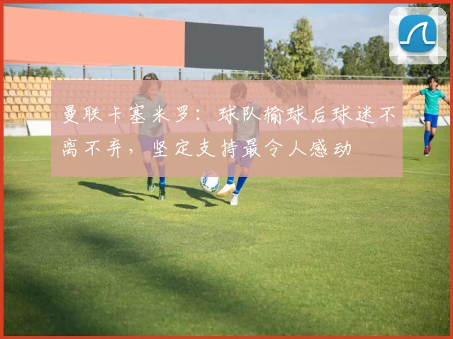 曼联卡塞米罗：球队输球后球迷不离不弃，坚定支持最令人感动