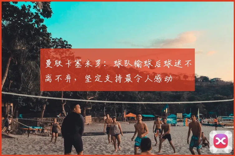 曼联卡塞米罗:球队输球后球迷不离不弃,坚定支持最令人感动