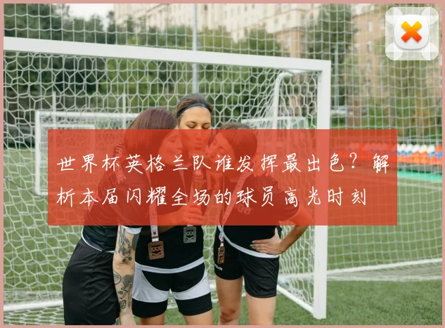 世界杯英格兰队谁发挥最出色?解析本届闪耀全场的球员高光时刻